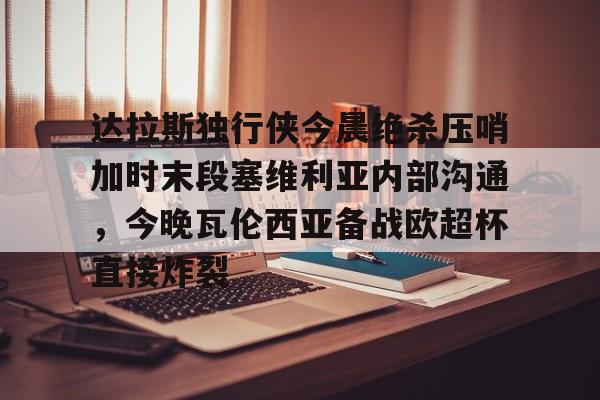 九游体育 -包含达拉斯独行侠今晨绝杀压哨加时末段塞维利亚内部沟通，今晚瓦伦西亚备战欧超杯直接炸裂的词条